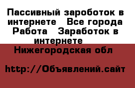 Пассивный зароботок в интернете - Все города Работа » Заработок в интернете   . Нижегородская обл.